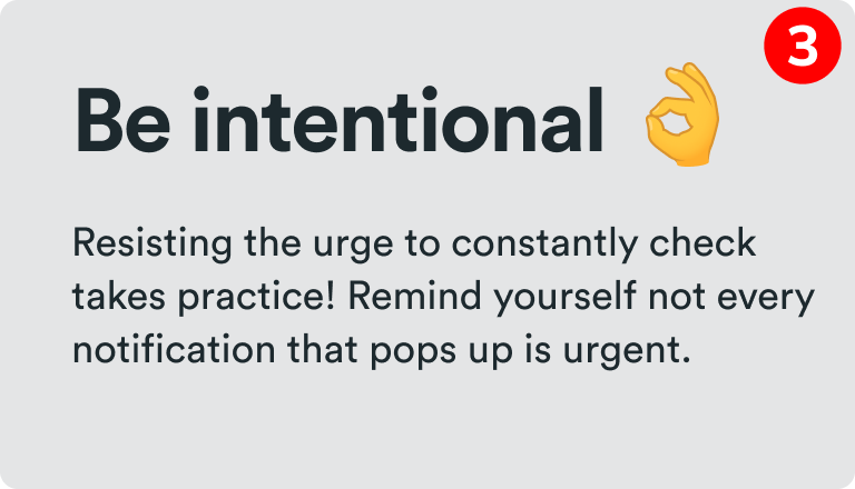 Be intentional - Resisting the urge to constantly check takes practice! Remind yourself not every notification that pops up is urgent. 